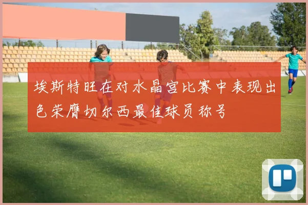 埃斯特旺在对水晶宫比赛中表现出色荣膺切尔西最佳球员称号