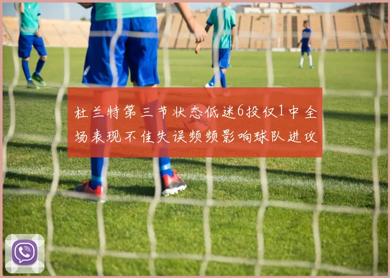 杜兰特第三节状态低迷6投仅1中全场表现不佳失误频频影响球队进攻