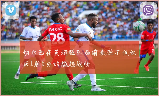 切尔西在英超强队面前表现不佳仅获1胜6分的尴尬战绩