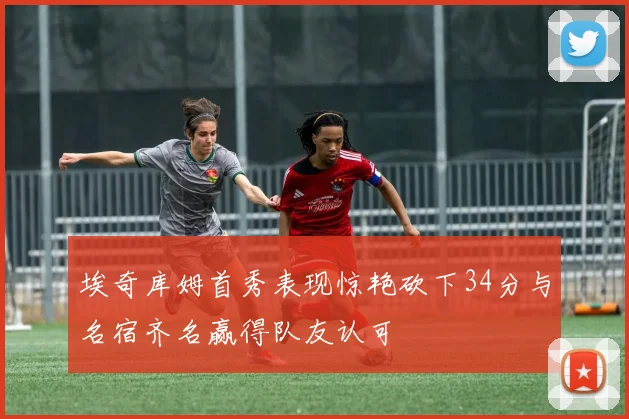 埃奇库姆首秀表现惊艳砍下34分与名宿齐名赢得队友认可