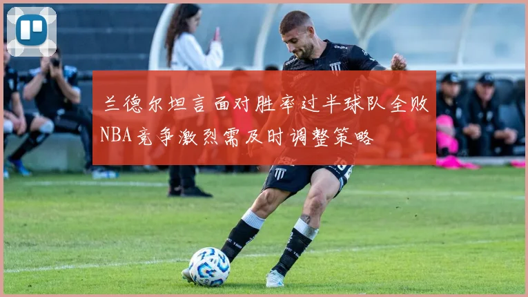 兰德尔坦言面对胜率过半球队全败NBA竞争激烈需及时调整策略