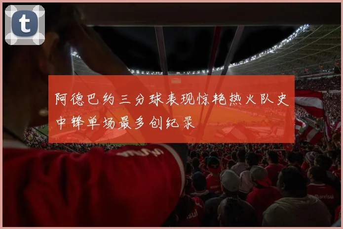 阿德巴约三分球表现惊艳热火队史中锋单场最多创纪录