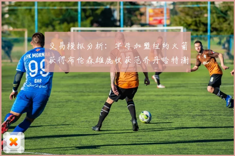 交易模拟分析：字母加盟纽约火箭获得布伦森雄鹿收获范乔丹哈特谢泼德等球员