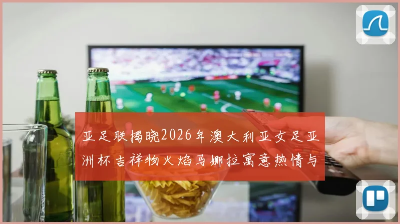 亚足联揭晓2026年澳大利亚女足亚洲杯吉祥物火焰马娜拉寓意热情与活力