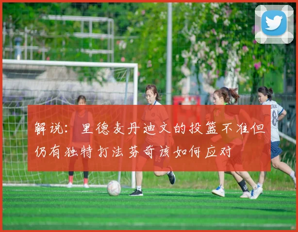 解说：里德麦丹迪文的投篮不准但仍有独特打法芬奇该如何应对