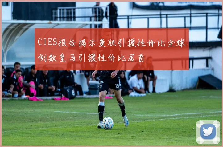 CIES报告揭示曼联引援性价比全球倒数皇马引援性价比居首