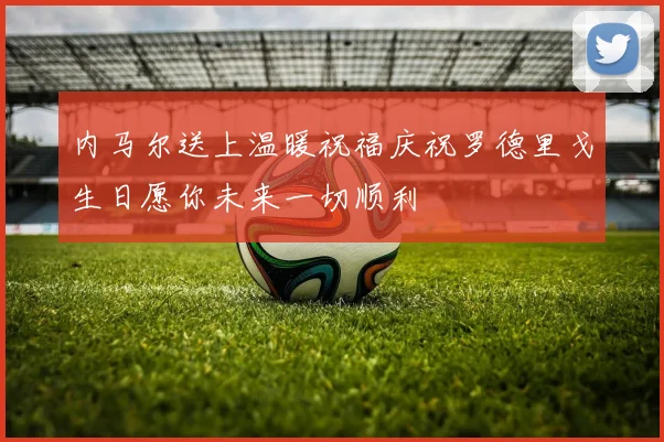 内马尔送上温暖祝福庆祝罗德里戈生日愿你未来一切顺利