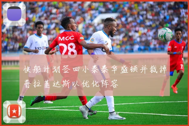 快船计划签回小泰泰华盛顿并裁掉普拉基达斯以优化阵容