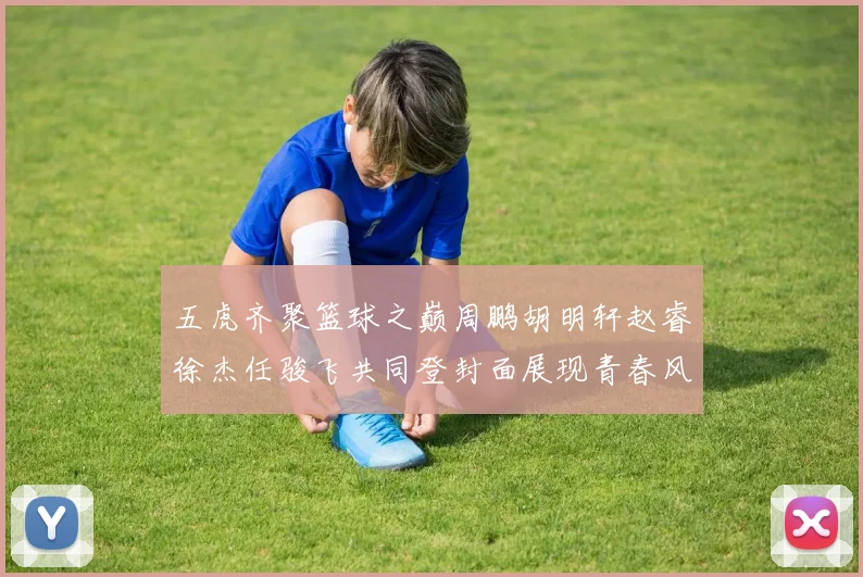 五虎齐聚篮球之巅周鹏胡明轩赵睿徐杰任骏飞共同登封面展现青春风采