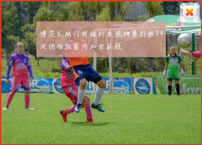 博茨瓦纳门将福科表现神勇扑救14次仍难阻塞内加尔获胜
