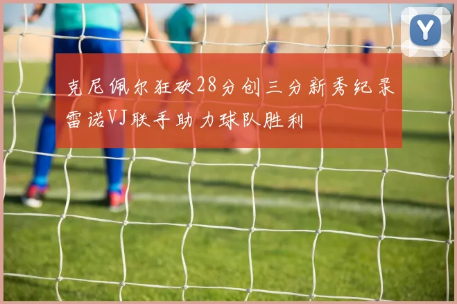 克尼佩尔狂砍28分创三分新秀纪录雷诺VJ联手助力球队胜利