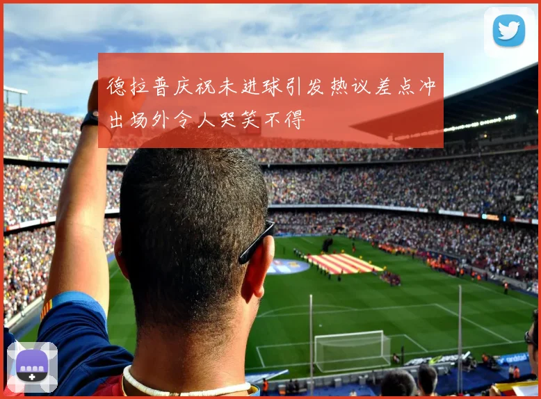 德拉普庆祝未进球引发热议差点冲出场外令人哭笑不得