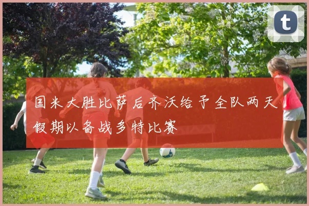 国米大胜比萨后齐沃给予全队两天假期以备战多特比赛