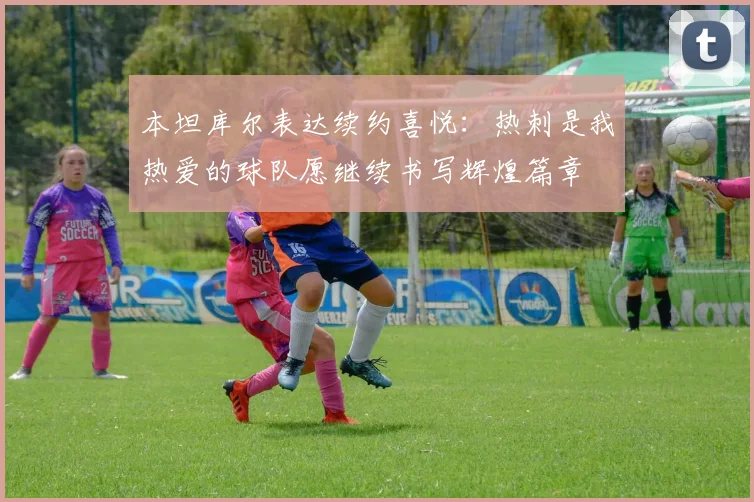 本坦库尔表达续约喜悦：热刺是我热爱的球队愿继续书写辉煌篇章