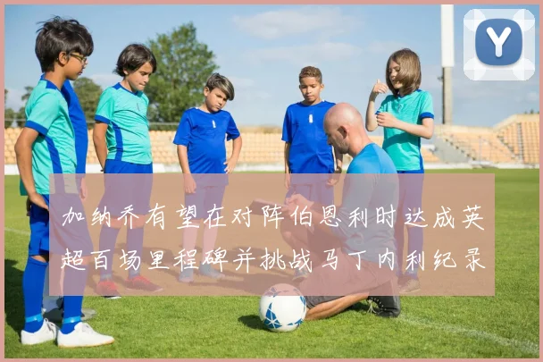 加纳乔有望在对阵伯恩利时达成英超百场里程碑并挑战马丁内利纪录
