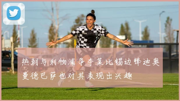 热刺与利物浦争夺莱比锡边锋迪奥曼德巴萨也对其表现出兴趣