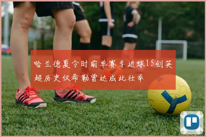 哈兰德夏令时前单赛季进球15创英超历史仅希勒曾达成此壮举