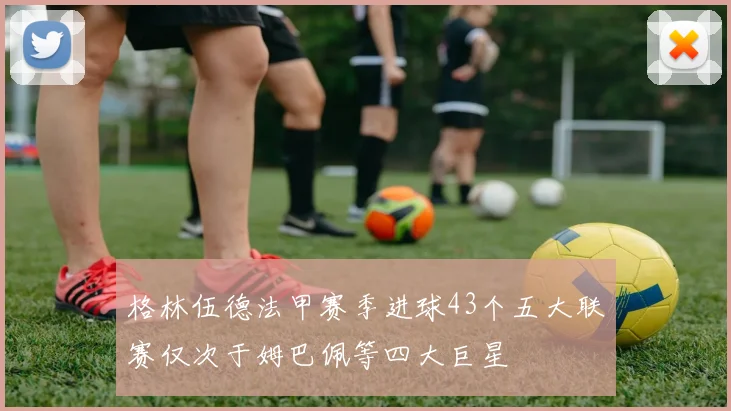 格林伍德法甲赛季进球43个五大联赛仅次于姆巴佩等四大巨星