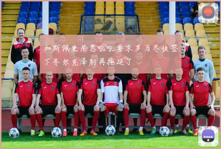 加斯佩里尼急吼吼要求罗马尽快签下齐尔克泽别再拖延了