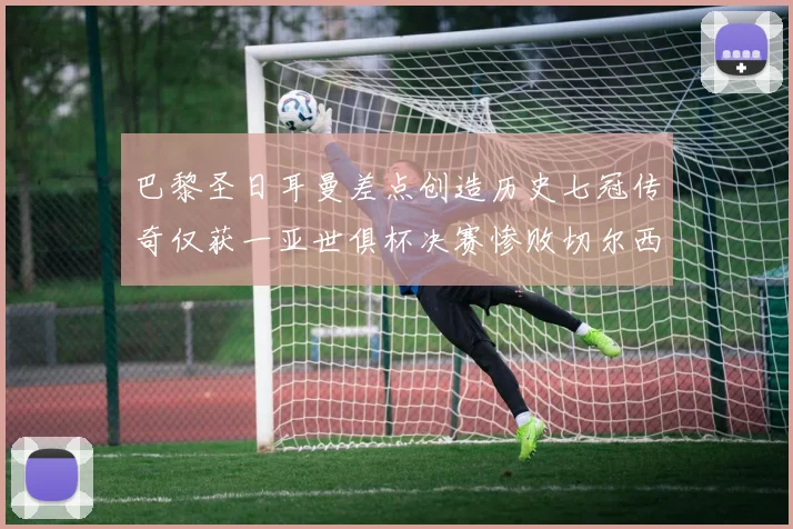巴黎圣日耳曼差点创造历史七冠传奇仅获一亚世俱杯决赛惨败切尔西
